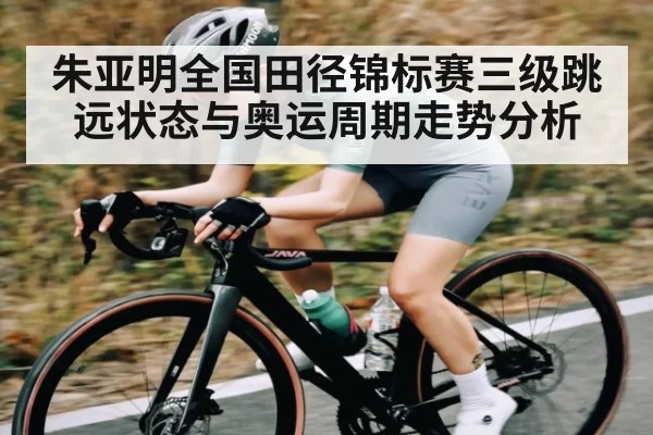 朱亚明全国田径锦标赛三级跳远状态与奥运周期走势分析（JSEsports）